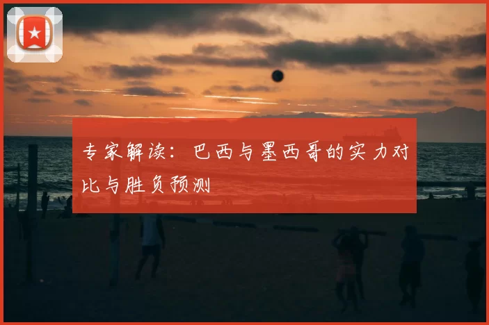 专家解读：巴西与墨西哥的实力对比与胜负预测