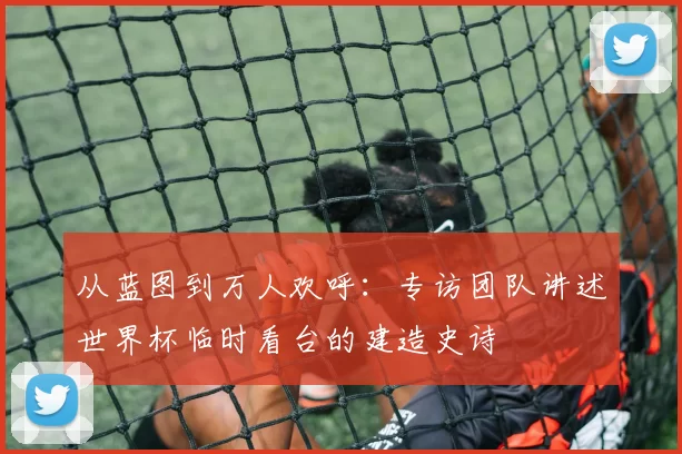从蓝图到万人欢呼：专访团队讲述世界杯临时看台的建造史诗