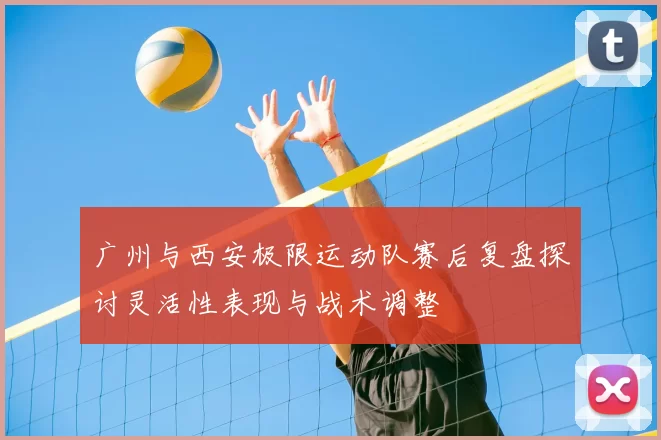 广州与西安极限运动队赛后复盘探讨灵活性表现与战术调整