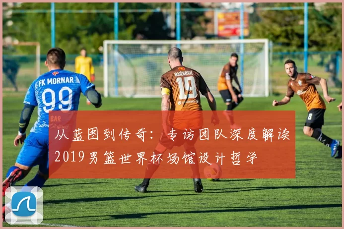 从蓝图到传奇：专访团队深度解读2019男篮世界杯场馆设计哲学