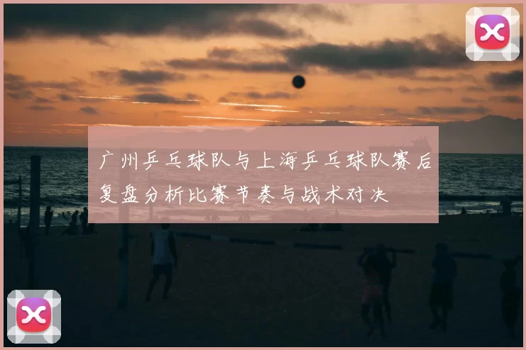 广州乒乓球队与上海乒乓球队赛后复盘分析比赛节奏与战术对决