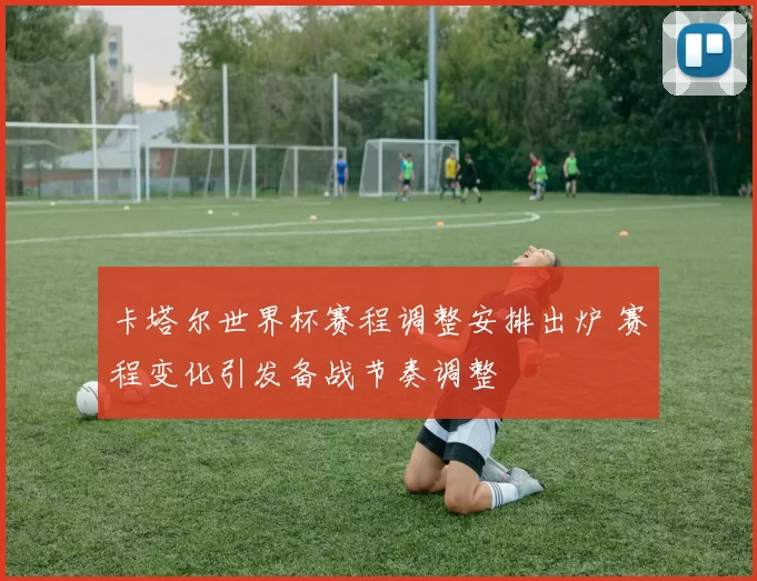 卡塔尔世界杯赛程调整安排出炉 赛程变化引发备战节奏调整