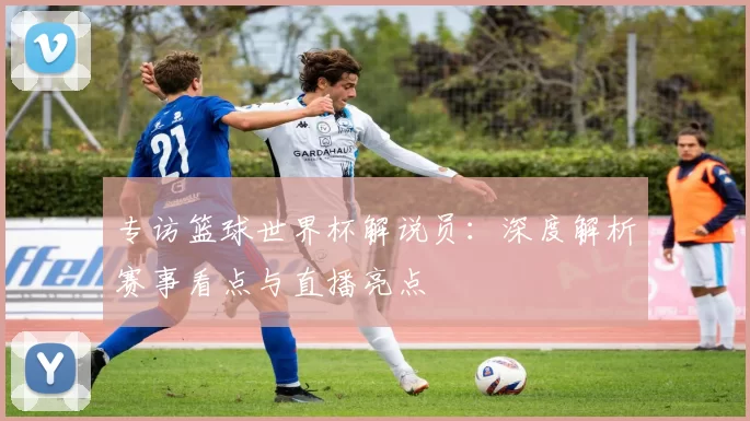 专访篮球世界杯解说员：深度解析赛事看点与直播亮点