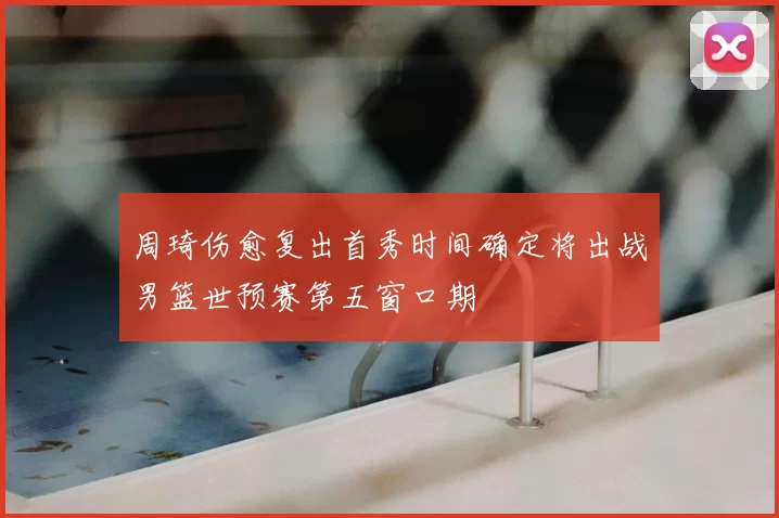 周琦伤愈复出首秀时间确定将出战男篮世预赛第五窗口期