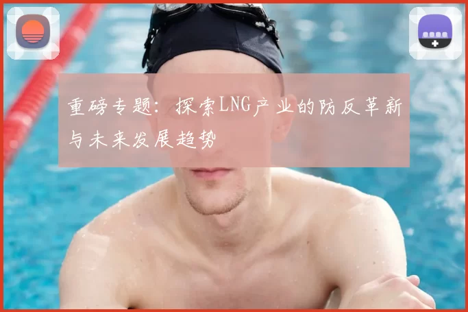 重磅专题：探索LNG产业的防反革新与未来发展趋势